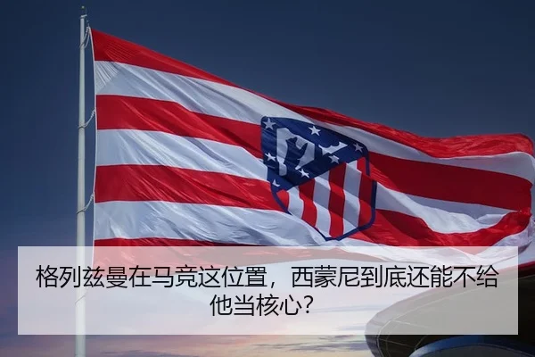 格列兹曼在马竞这位置，西蒙尼到底还能不给他当核心？（kaiyun）