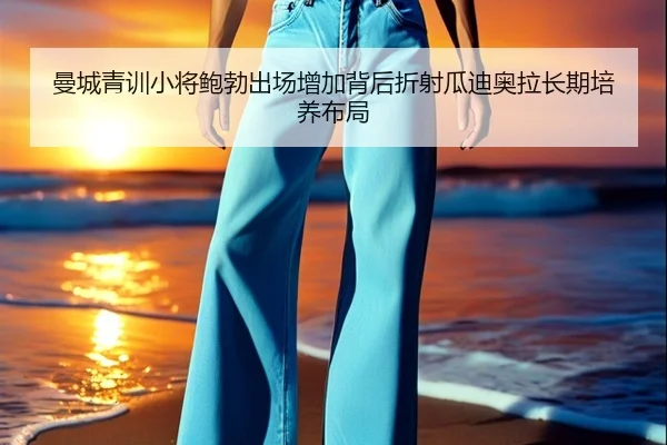 曼城青训小将鲍勃出场增加背后折射瓜迪奥拉长期培养布局