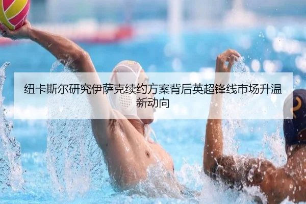 纽卡斯尔研究伊萨克续约方案背后英超锋线市场升温新动向