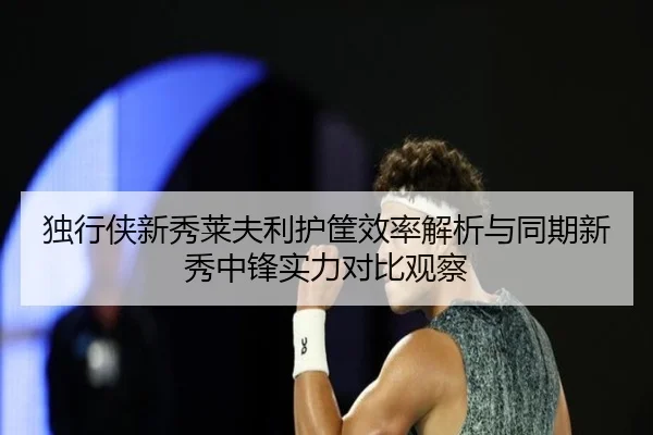 独行侠新秀莱夫利护筐效率解析与同期新秀中锋实力对比观察