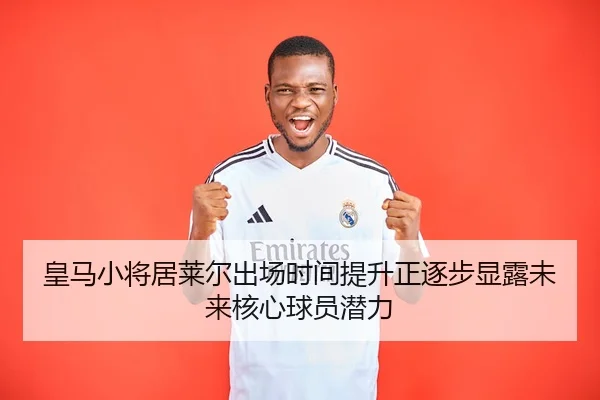 皇马小将居莱尔出场时间提升正逐步显露未来核心球员潜力
