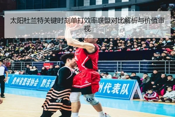 太阳杜兰特关键时刻单打效率联盟对比解析与价值审视