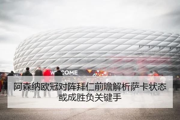 阿森纳欧冠对阵拜仁前瞻解析萨卡状态或成胜负关键手