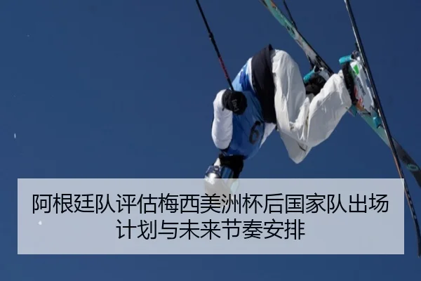 阿根廷队评估梅西美洲杯后国家队出场计划与未来节奏安排