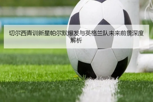 切尔西青训新星帕尔默爆发与英格兰队未来前景深度解析