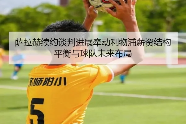 萨拉赫续约谈判进展牵动利物浦薪资结构平衡与球队未来布局