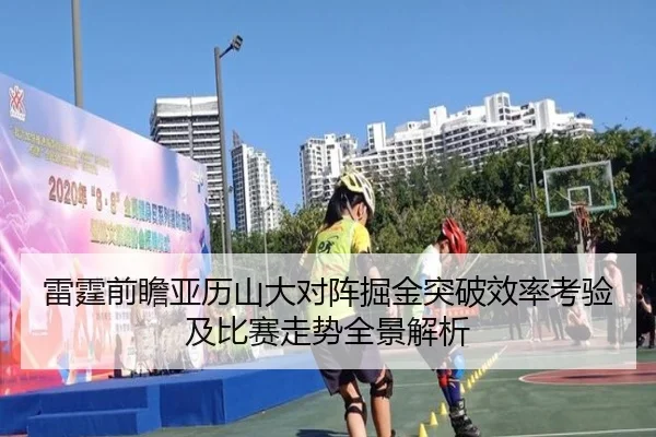 雷霆前瞻亚历山大对阵掘金突破效率考验及比赛走势全景解析