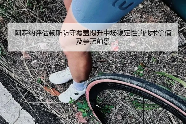 阿森纳评估赖斯防守覆盖提升中场稳定性的战术价值及争冠前景