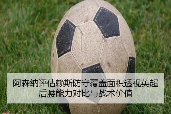 阿森纳评估赖斯防守覆盖面积透视英超后腰能力对比与战术价值